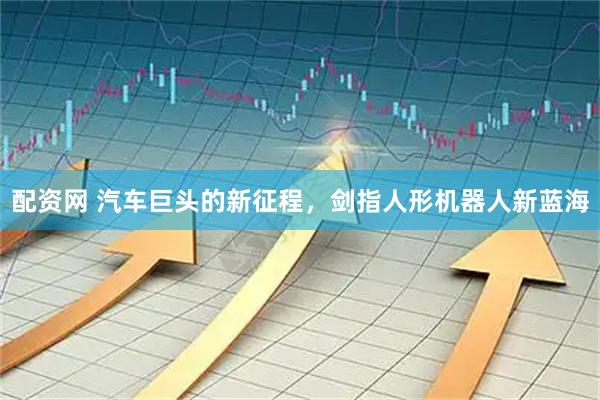 配资网 汽车巨头的新征程，剑指人形机器人新蓝海