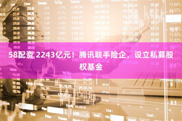 58配资 2243亿元！腾讯联手险企，设立私募股权基金