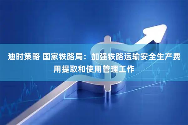 迪时策略 国家铁路局：加强铁路运输安全生产费用提取和使用管理工作