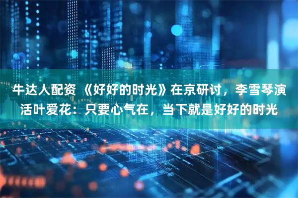 牛达人配资 《好好的时光》在京研讨，李雪琴演活叶爱花：只要心气在，当下就是好好的时光