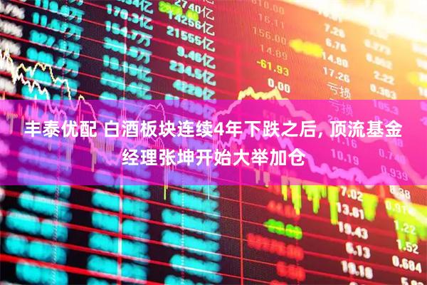 丰泰优配 白酒板块连续4年下跌之后, 顶流基金经理张坤开始大举加仓