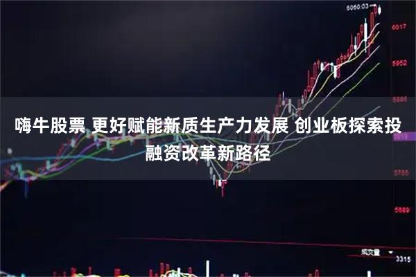 嗨牛股票 更好赋能新质生产力发展 创业板探索投融资改革新路径