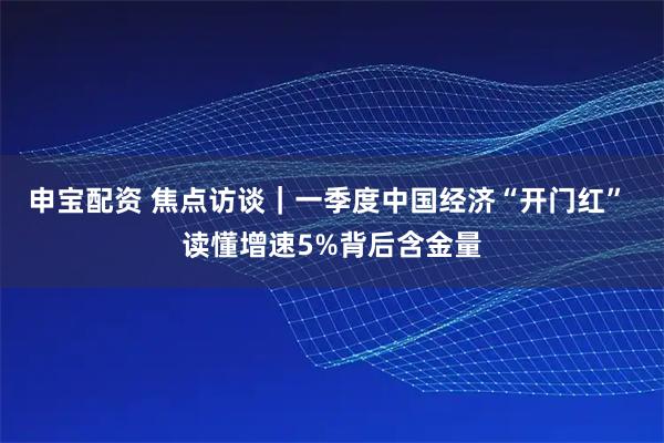 申宝配资 焦点访谈｜一季度中国经济“开门红” 读懂增速5%背后含金量