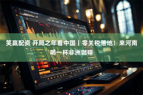 笑赢配资 开局之年看中国丨零关税落地！来河南喝一杯非洲咖啡