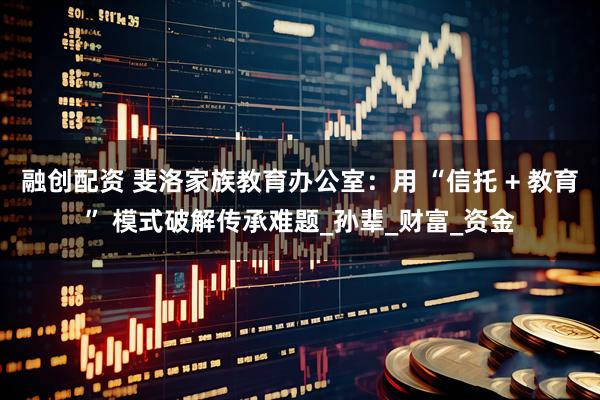 融创配资 斐洛家族教育办公室：用 “信托 + 教育” 模式破解传承难题_孙辈_财富_资金