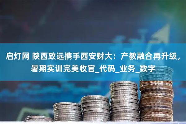 启灯网 陕西致远携手西安财大：产教融合再升级，暑期实训完美收官_代码_业务_数字