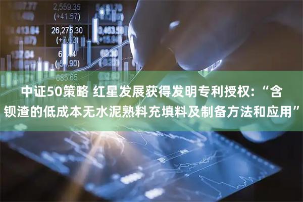 中证50策略 红星发展获得发明专利授权: “含钡渣的低成本无水泥熟料充填料及制备方法和应用”