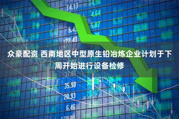 众豪配资 西南地区中型原生铅冶炼企业计划于下周开始进行设备检修