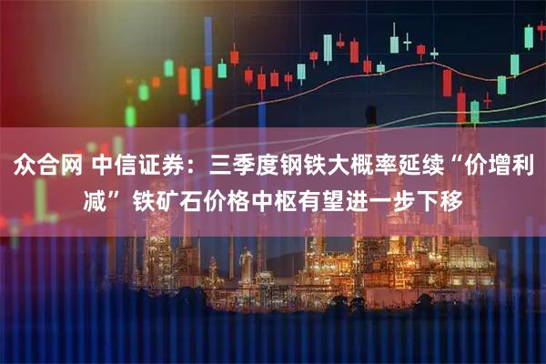 众合网 中信证券：三季度钢铁大概率延续“价增利减” 铁矿石价格中枢有望进一步下移