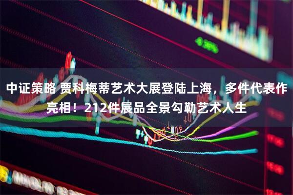 中证策略 贾科梅蒂艺术大展登陆上海，多件代表作亮相！212件展品全景勾勒艺术人生